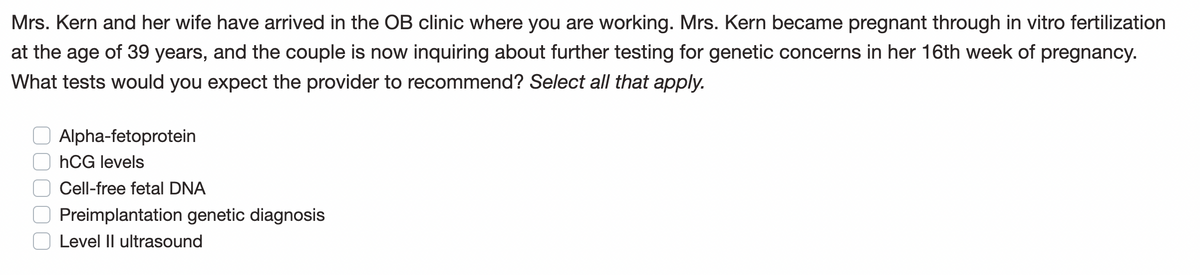 Mrs. Kern and her wife have arrived in the OB clinic where you are working. Mrs. Kern became pregnant through in vitro fertilization
at the age of 39 years, and the couple is now inquiring about further testing for genetic concerns in her 16th week of pregnancy.
What tests would you expect the provider to recommend? Select all that apply.
Alpha-fetoprotein
hCG levels
Cell-free fetal DNA
Preimplantation genetic diagnosis
Level II ultrasound