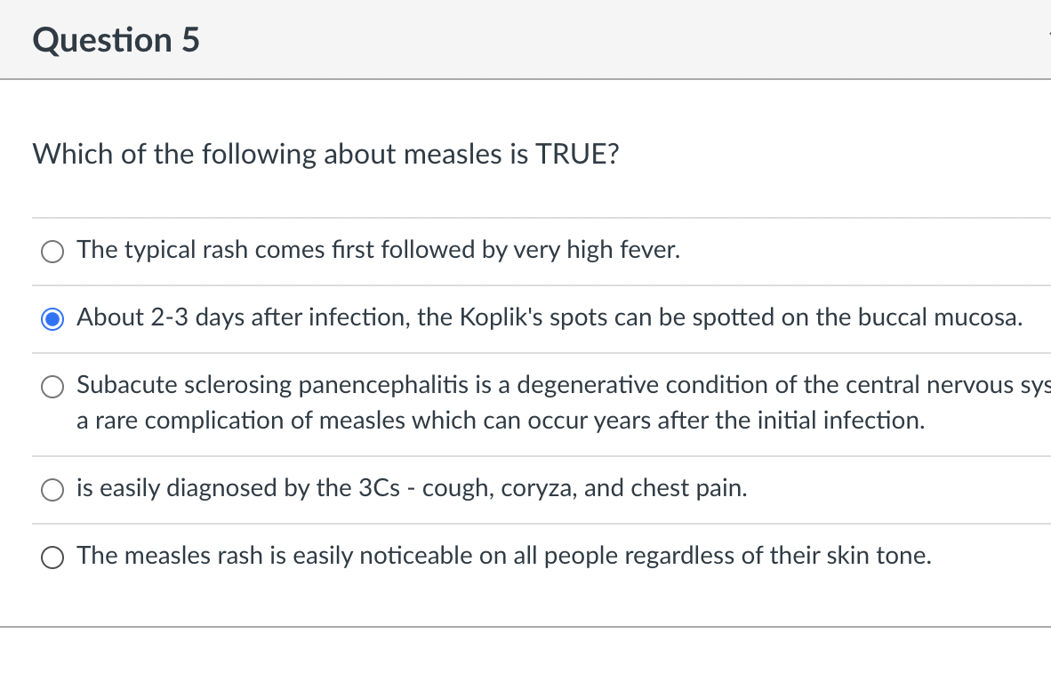 Question 5
Which of the following about measles is TRUE?
The typical rash comes first followed by very high fever.
About 2-3 days after infection, the Koplik's spots can be spotted on the buccal mucosa.
Subacute sclerosing panencephalitis is a degenerative condition of the central nervous sys
a rare complication of measles which can occur years after the initial infection.
is easily diagnosed by the 3Cs - cough, coryza, and chest pain.
O The measles rash is easily noticeable on all people regardless of their skin tone.
