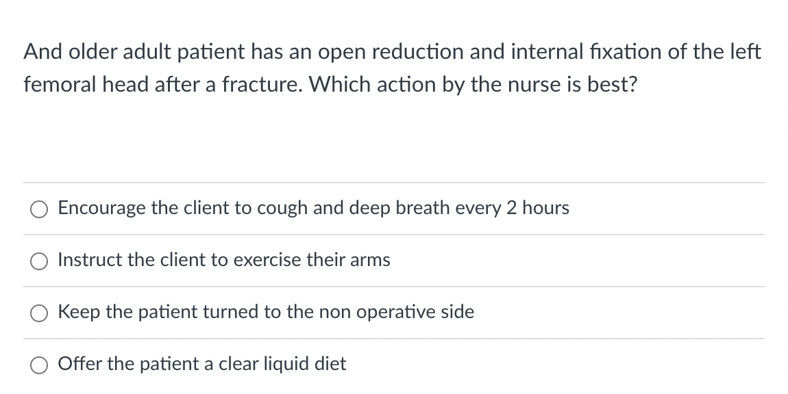 And older adult patient has an open reduction and internal fixation of the left
femoral head after a fracture. Which action by the nurse is best?
Encourage the client to cough and deep breath every 2 hours
Instruct the client to exercise their arms
Keep the patient turned to the non operative side
Offer the patient a clear liquid diet