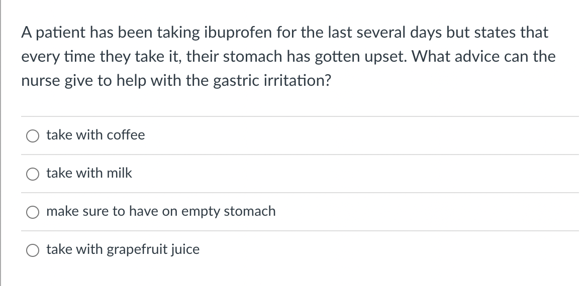 A patient has been taking ibuprofen for the last several days but states that
every time they take it, their stomach has gotten upset. What advice can the
nurse give to help with the gastric irritation?
take with coffee
take with milk
make sure to have on empty stomach
take with grapefruit juice