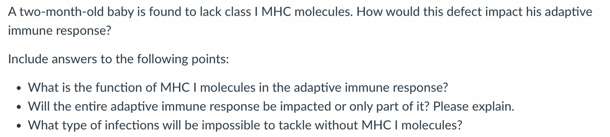 A two-month-old baby is found to lack class I MHC molecules. How would this defect impact his adaptive
immune response?
Include answers to the following points:
• What is the function of MHC I molecules in the adaptive immune response?
• Will the entire adaptive immune response be impacted or only part of it? Please explain.
• What type of infections will be impossible to tackle without MHC I molecules?
