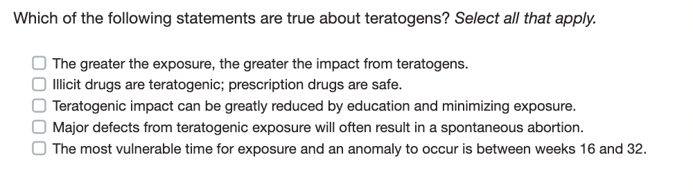 Which of the following statements are true about teratogens? Select all that apply.
00000
O The greater the exposure, the greater the impact from teratogens.
O Illicit drugs are teratogenic; prescription drugs are safe.
Teratogenic impact can be greatly reduced by education and minimizing exposure.
Major defects from teratogenic exposure will often result in a spontaneous abortion.
The most vulnerable time for exposure and an anomaly to occur is between weeks 16 and 32.