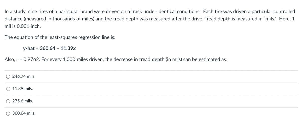 In a study, nine tires of a particular brand were driven on a track under identical conditions. Each tire was driven a particular controlled
distance (measured in thousands of miles) and the tread depth was measured after the drive. Tread depth is measured in "mils." Here, 1
mil is 0.001 inch.
The equation of the least-squares regression line is:
y-hat 360.64 - 11.39x
Also, r = 0.9762. For every 1,000 miles driven, the decrease in tread depth (in mils) can be estimated as:
246.74 mils.
11.39 mils.
275.6 mils.
O 360.64 mils.