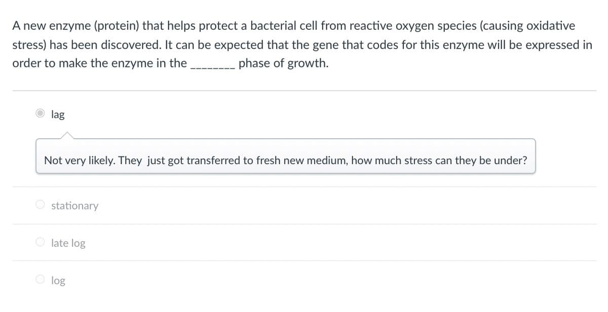 A new enzyme (protein) that helps protect a bacterial cell from reactive oxygen species (causing oxidative
stress) has been discovered. It can be expected that the gene that codes for this enzyme will be expressed in
phase of growth.
order to make the enzyme in the
lag
Not very likely. They just got transferred to fresh new medium, how much stress can they be under?
O stationary
O late log
O log
