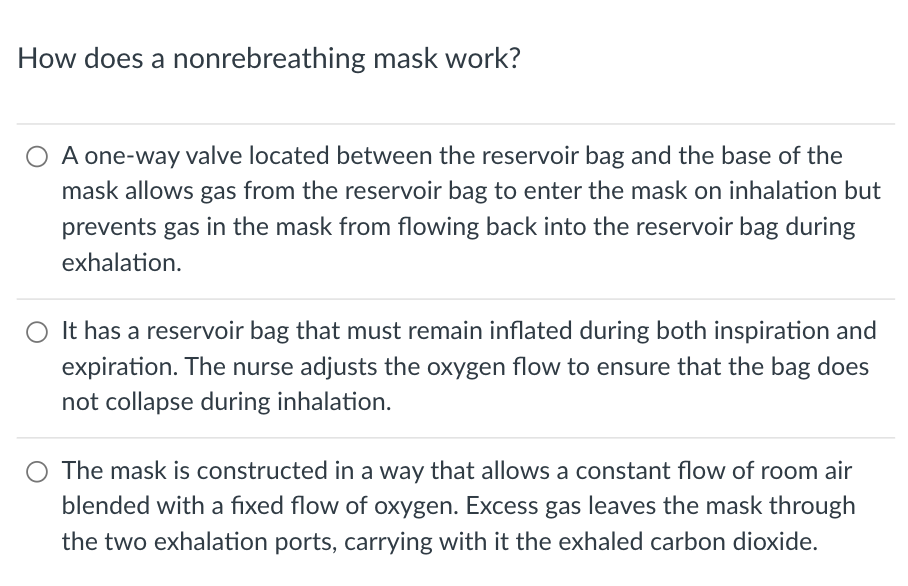 How does a nonrebreathing mask work?
A one-way valve located between the reservoir bag and the base of the
mask allows gas from the reservoir bag to enter the mask on inhalation but
prevents gas in the mask from flowing back into the reservoir bag during
exhalation.
O It has a reservoir bag that must remain inflated during both inspiration and
expiration. The nurse adjusts the oxygen flow to ensure that the bag does
not collapse during inhalation.
The mask is constructed in a way that allows a constant flow of room air
blended with a fixed flow of oxygen. Excess gas leaves the mask through
the two exhalation ports, carrying with it the exhaled carbon dioxide.