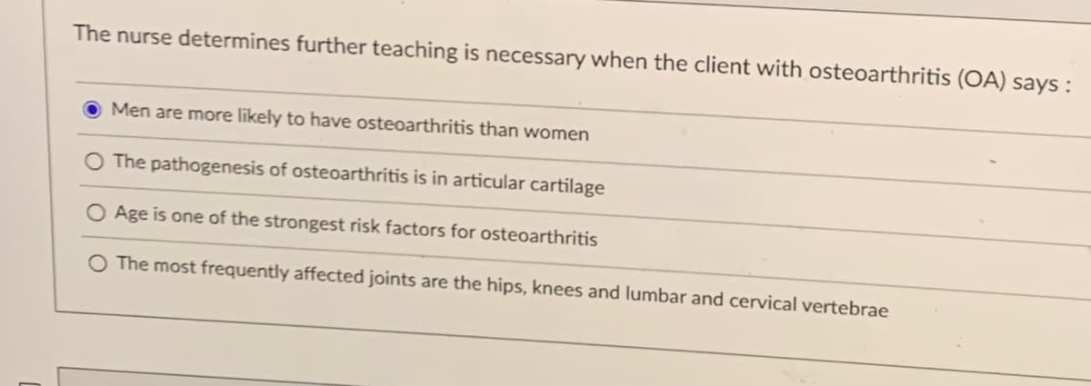 The nurse determines further teaching is necessary when the client with osteoarthritis (OA) says:
Men are more likely to have osteoarthritis than women
The pathogenesis of osteoarthritis is in articular cartilage
O Age is one of the strongest risk factors for osteoarthritis
O The most frequently affected joints are the hips, knees and lumbar and cervical vertebrae