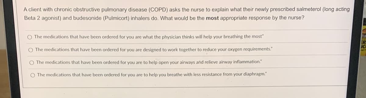 A client with chronic obstructive pulmonary disease (COPD) asks the nurse to explain what their newly prescribed salmeterol (long acting
Beta 2 agonist) and budesonide (Pulmicort) inhalers do. What would be the most appropriate response by the nurse?
O The medications that have been ordered for you are what the physician thinks will help your breathing the most"
O The medications that have been ordered for you are designed to work together to reduce your oxygen requirements."
O The medications that have been ordered for you are to help open your airways and relieve airway inflammation."
O The medications that have been ordered for you are to help you breathe with less resistance from your diaphragm."