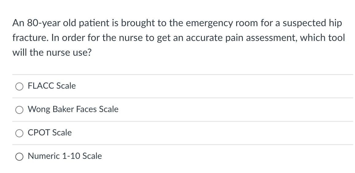 An 80-year old patient is brought to the emergency room for a suspected hip
fracture. In order for the nurse to get an accurate pain assessment, which tool
will the nurse use?
FLACC Scale
Wong Baker Faces Scale
CPOT Scale
Numeric 1-10 Scale