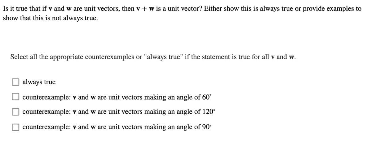 Is it true that if v and w are unit vectors, then v + w is a unit vector? Either show this is always true or provide examples to
show that this is not always true.
Select all the appropriate counterexamples or "always true" if the statement is true for all v and w.
always true
counterexample: V and w are unit vectors making an angle of 60°
counterexample: v and w are unit vectors making an angle of 120°
counterexample: V and w are unit vectors making an angle of 90°