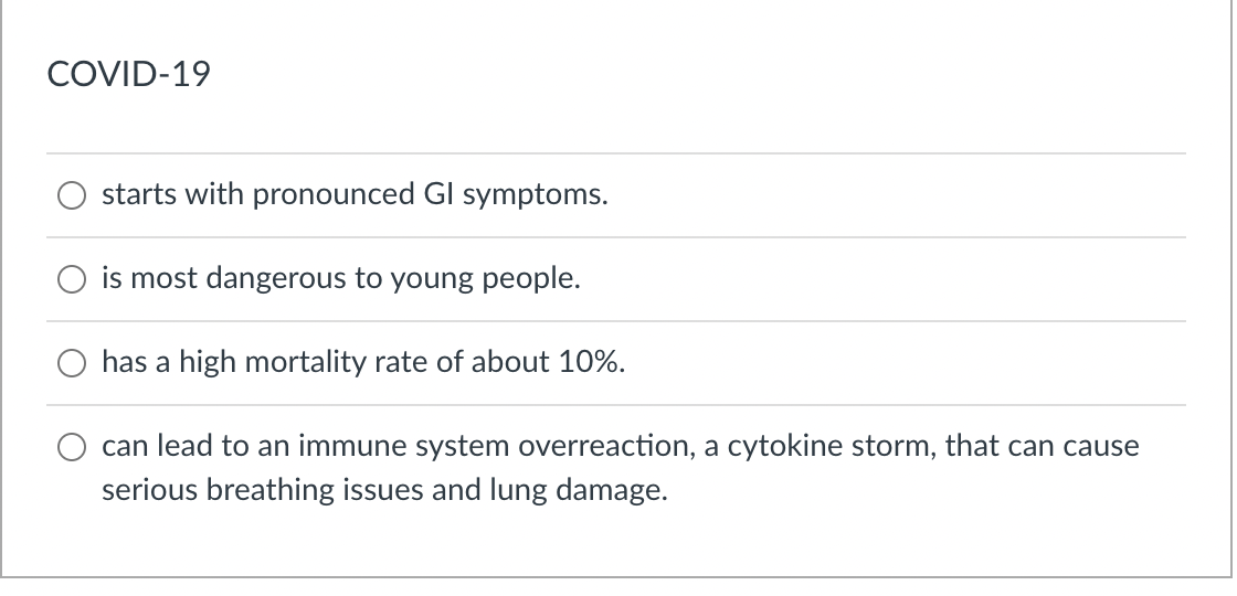 COVID-19
starts with pronounced GI symptoms.
is most dangerous to young people.
has a high mortality rate of about 10%.
can lead to an immune system overreaction, a cytokine storm, that can cause
serious breathing issues and lung damage.
