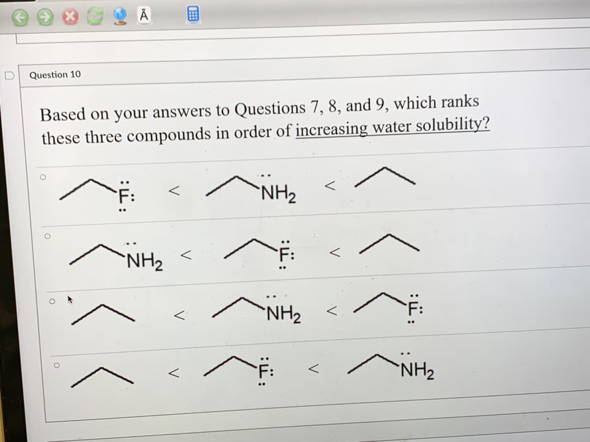 Question 10
Based on your answers to Questions 7, 8, and 9, which ranks
these three compounds in order of increasing water solubility?
"NH₂
NH₂
NH₂
"NH₂