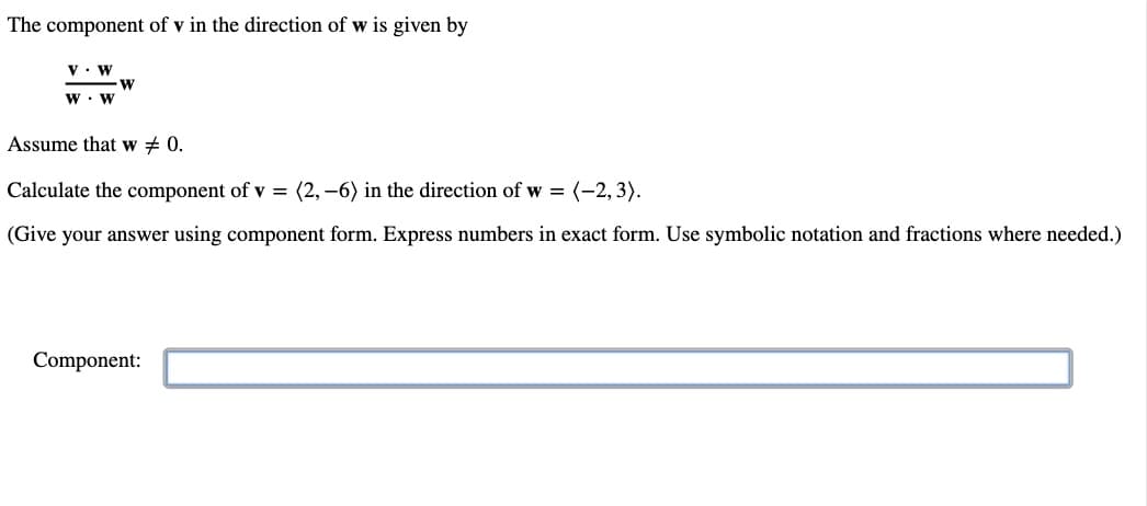 The component of v in the direction of wis given by
V. W
W. W
W
Assume that w # 0.
Calculate the component of v = (2,-6) in the direction of w = (-2,3).
(Give your answer using component form. Express numbers in exact form. Use symbolic notation and fractions where needed.)
Component: