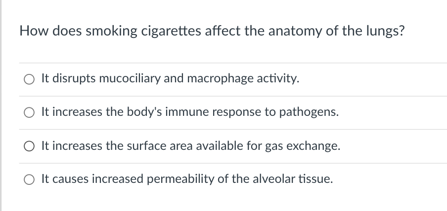 How does smoking cigarettes affect the anatomy of the lungs?
It disrupts mucociliary and macrophage activity.
It increases the body's immune response to pathogens.
O It increases the surface area available for gas exchange.
It causes increased permeability of the alveolar tissue.