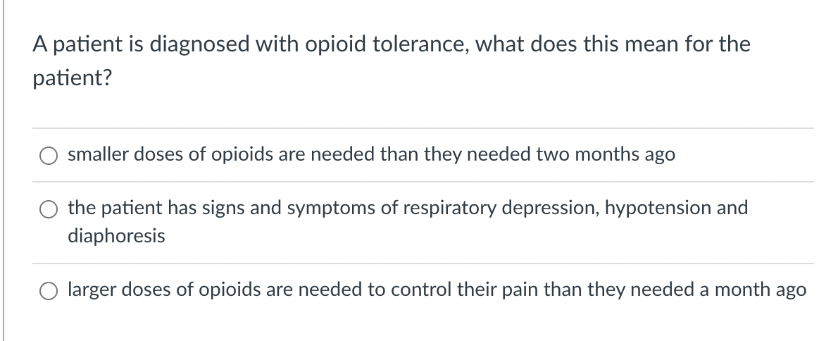 A patient is diagnosed with opioid tolerance, what does this mean for the
patient?
smaller doses of opioids are needed than they needed two months ago
the patient has signs and symptoms of respiratory depression, hypotension and
diaphoresis
larger doses of opioids are needed to control their pain than they needed a month ago