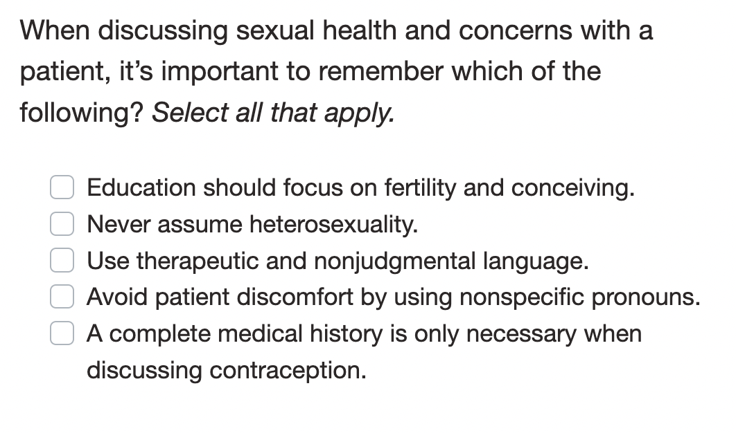 When discussing sexual health and concerns with a
patient, it's important to remember which of the
following? Select all that apply.
Education should focus on fertility and conceiving.
Never assume heterosexuality.
Use therapeutic and nonjudgmental language.
Avoid patient discomfort by using nonspecific pronouns.
A complete medical history is only necessary when
discussing contraception.