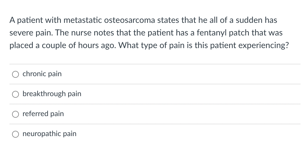 A patient with metastatic osteosarcoma states that he all of a sudden has
severe pain. The nurse notes that the patient has a fentanyl patch that was
placed a couple of hours ago. What type of pain is this patient experiencing?
chronic pain
O breakthrough pain
referred pain
neuropathic pain