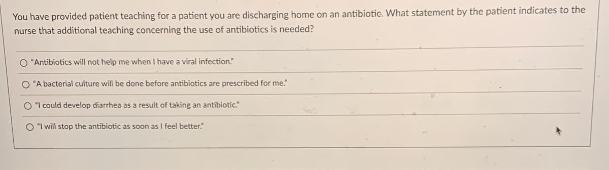 You have provided patient teaching for a patient you are discharging home on an antibiotic. What statement by the patient indicates to the
nurse that additional teaching concerning the use of antibiotics is needed?
O "Antibiotics will not help me when I have a viral infection."
O "A bacterial culture will be done before antibiotics are prescribed for me."
O "I could develop diarrhea as a result of taking an antibiotic."
O "I will stop the antibiotic as soon as I feel better."