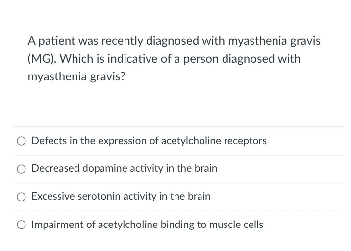 A patient was recently diagnosed with myasthenia gravis
(MG). Which is indicative of a person diagnosed with
myasthenia gravis?
Defects in the expression of acetylcholine receptors
Decreased dopamine activity in the brain
O Excessive serotonin activity in the brain
O Impairment of acetylcholine binding to muscle cells