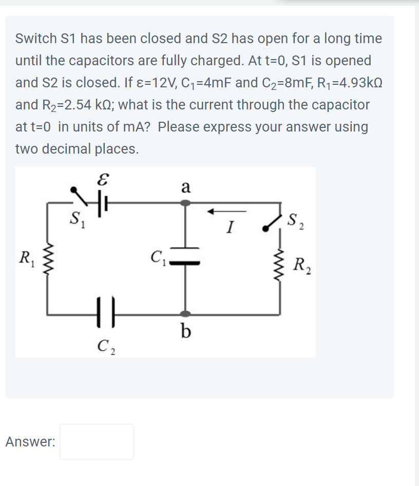 Switch S1 has been closed and S2 has open for a long time
until the capacitors are fully charged. At t=0, S1 is opened
and S2 is closed. If &=12V, C₁=4mF and C₂=8mF, R₁=4.93k
and R₂=2.54 k£; what is the current through the capacitor
at t=0 in units of mA? Please express your answer using
two decimal places.
R₁
Answer:
E
Ž
S₁
{|
C₂
C₁-
a
b
I
S2
R₂
