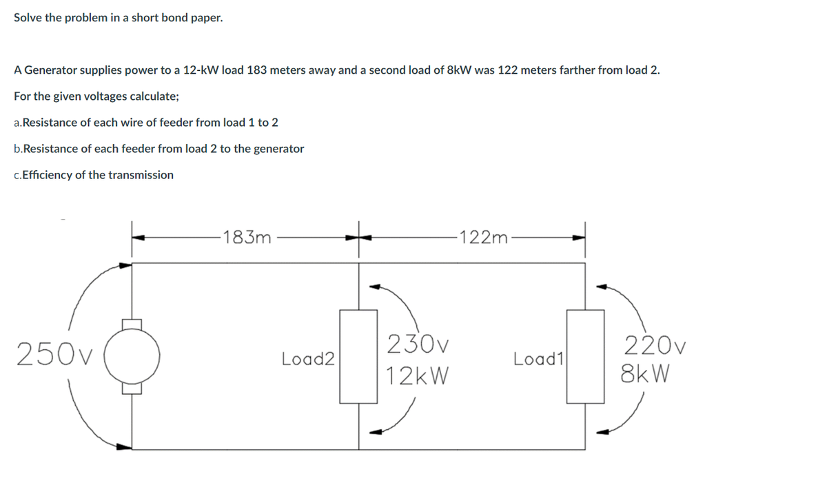 Solve the problem in a short bond paper.
A Generator supplies power to a 12-kW load 183 meters away and a second load of 8kW was 122 meters farther from load 2.
For the given voltages calculate;
a.Resistance of each wire of feeder from load 1 to 2
b.Resistance of each feeder from load 2 to the generator
c.Efficiency of the transmission
-183m·
-122m-
250v
230v
220v
Load2
Load1
12kW
8kW
