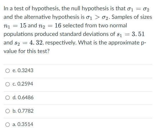 In a test of hypothesis, the null hypothesis is that σ₁ = 02
and the alternative hypothesis is 0₁ > 2. Samples of sizes
n₁ = 15 and n₂ = 16 selected from two normal
populations produced standard deviations of $1 = 3.51
and $2 = 4.32, respectively. What is the approximate p-
value for this test?
O e. 0.3243
O c. 0.2594
O d. 0.6486
O b. 0.7782
a. 0.3514