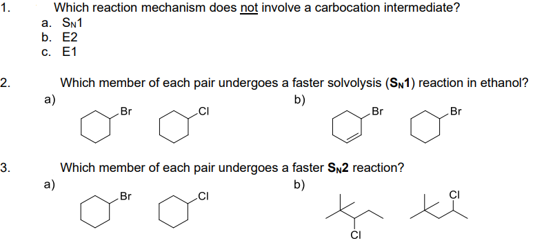 1.
2.
3.
Which reaction mechanism does not involve a carbocation intermediate?
a. SN1
b. E2
c. E1
Which member of each pair undergoes a faster solvolysis (SN1) reaction in ethanol?
a)
b)
Br
CI
Which member of each pair undergoes a faster SN2 reaction?
a)
b)
CI
Br
Br
CI
Br
ti