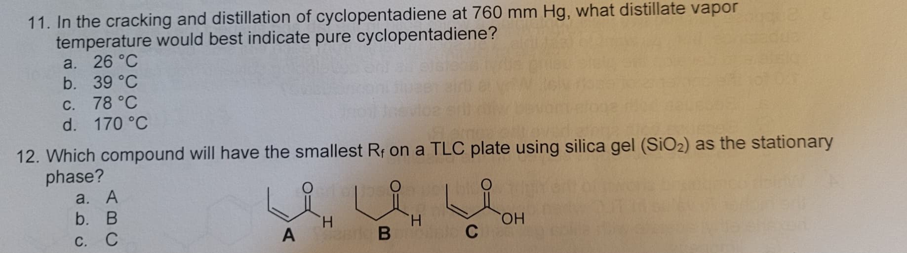 11. In the cracking and distillation of cyclopentadiene at 760 mm Hg, what distillate vapor
temperature would best indicate pure cyclopentadiene?
a. 26 °C
b. 39 °C
c. 78 °C
d. 170 °C
12. Which compound will have the smallest Rf on a TLC plate using silica gel (SiO2) as the stationary
phase?
a. A
b. B
C. C
H
A Serie B
H
C
OH