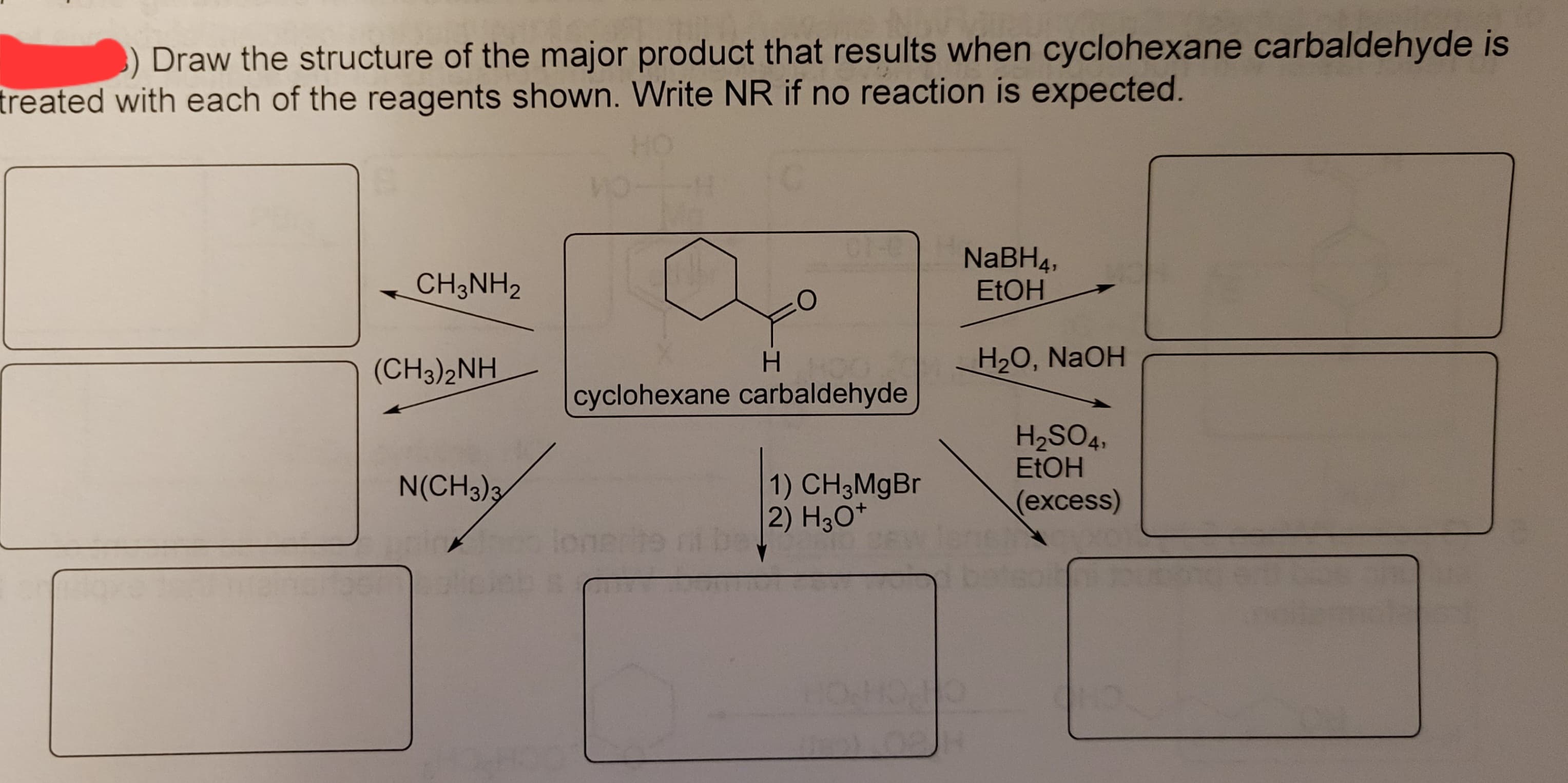 3) Draw the structure of the major product that results when cyclohexane carbaldehyde is
treated with each of the reagents shown. Write NR if no reaction is expected.
CH3NH2
(CH3)2NH
N(CH3)3
O
H
cyclohexane carbaldehyde
C
1) CH3MgBr
2) H3O+
NaBH4,
EtOH
H2₂O, NaOH
H₂SO4,
EtOH
(excess)
