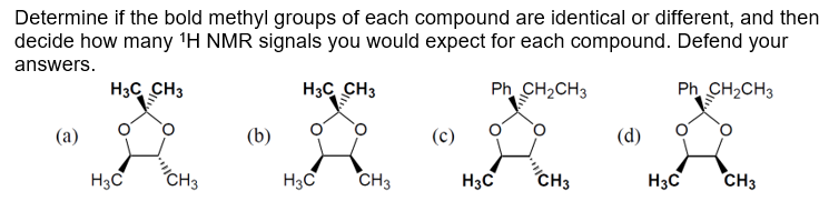 Determine if the bold methyl groups of each compound are identical or different, and then
decide how many ¹H NMR signals you would expect for each compound. Defend your
answers.
H3CCH3
H3C CH3
Ph_CH, CH3
Ph_CH,CH3
(a)
H3C
CH3
(b)
H3C
CH3
(c)
H3C
CH3
(d)
H3C
CH3