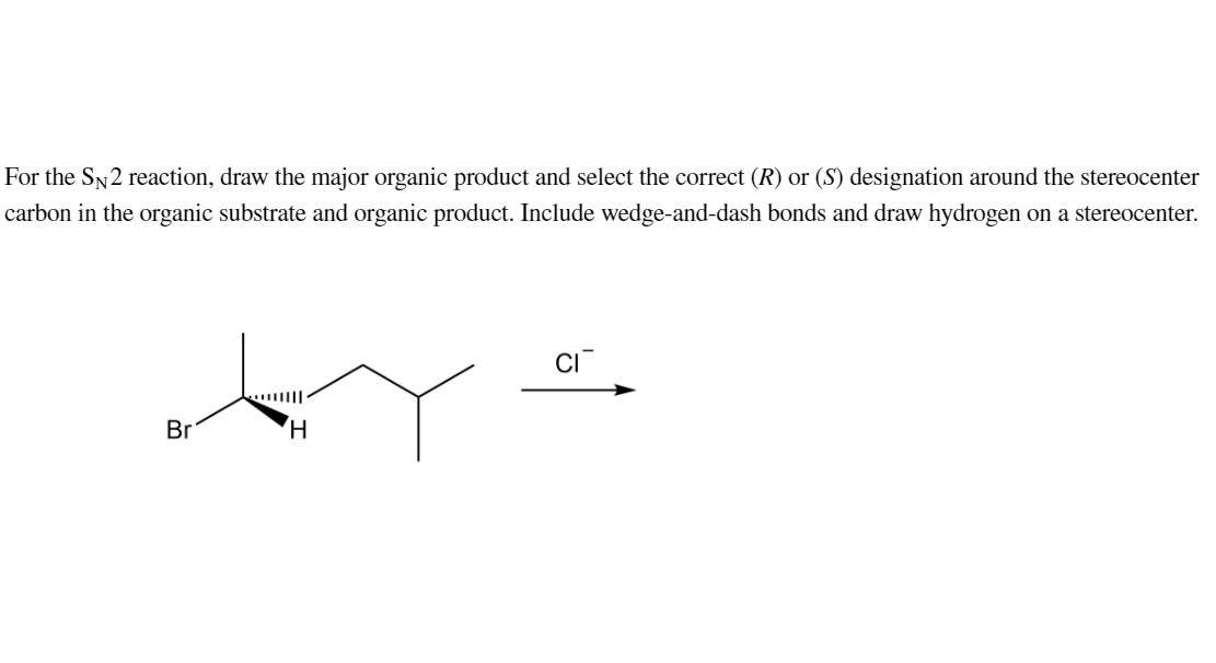 For the SN2 reaction, draw the major organic product and select the correct (R) or (S) designation around the stereocenter
carbon in the organic substrate and organic product. Include wedge-and-dash bonds and draw hydrogen on a stereocenter.
Br
H
CI