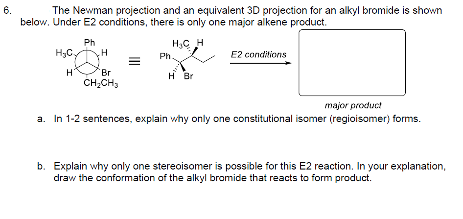 6.
The Newman projection and an equivalent 3D projection for an alkyl bromide is shown
below. Under E2 conditions, there is only one major alkene product.
Ph
H3C H
H3C.
H
H
Br
CH₂CH3
=
Ph.
H Br
E2 conditions
major product
a. In 1-2 sentences, explain why only one constitutional isomer (regioisomer) forms.
b. Explain why only one stereoisomer is possible for this E2 reaction. In your explanation,
draw the conformation of the alkyl bromide that reacts to form product.