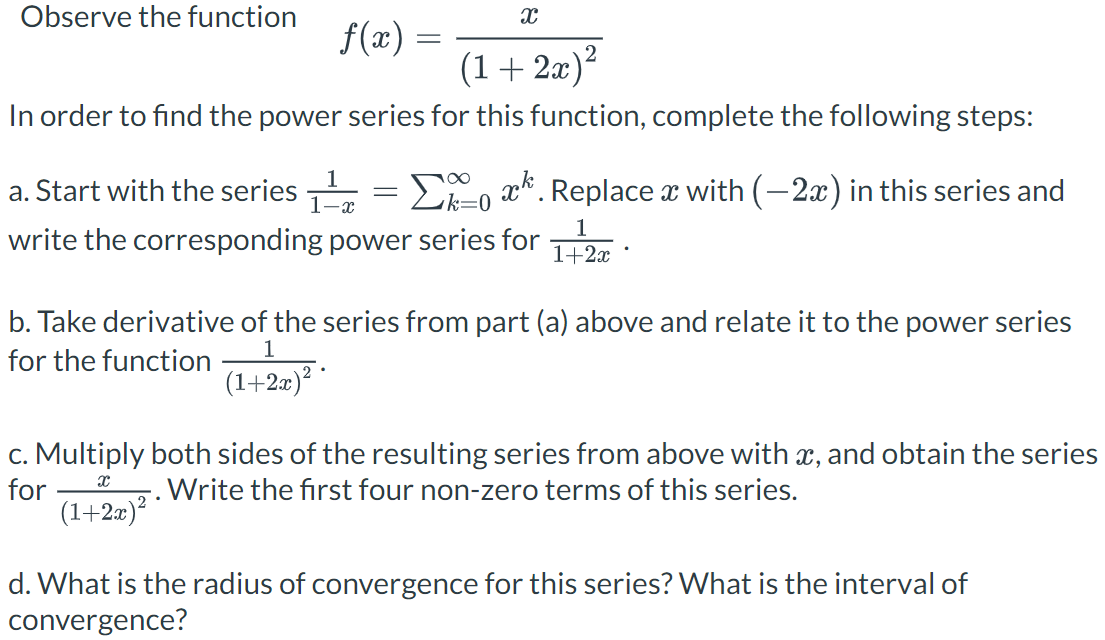 Observe the function
X
f(x) =
(1+2x)²
In order to find the power series for this function, complete the following steps:
1
1-x
a. Start with the series
Σ. Replace x with (−2x) in this series and
k=0
write the corresponding power series for
=
1
1+2x
b. Take derivative of the series from part (a) above and relate it to the power series
for the function
1
(1+2x)²·
c. Multiply both sides of the resulting series from above with x, and obtain the series
for
Write the first four non-zero terms of this series.
X
(1+2x)²
d. What is the radius of convergence for this series? What is the interval of
convergence?