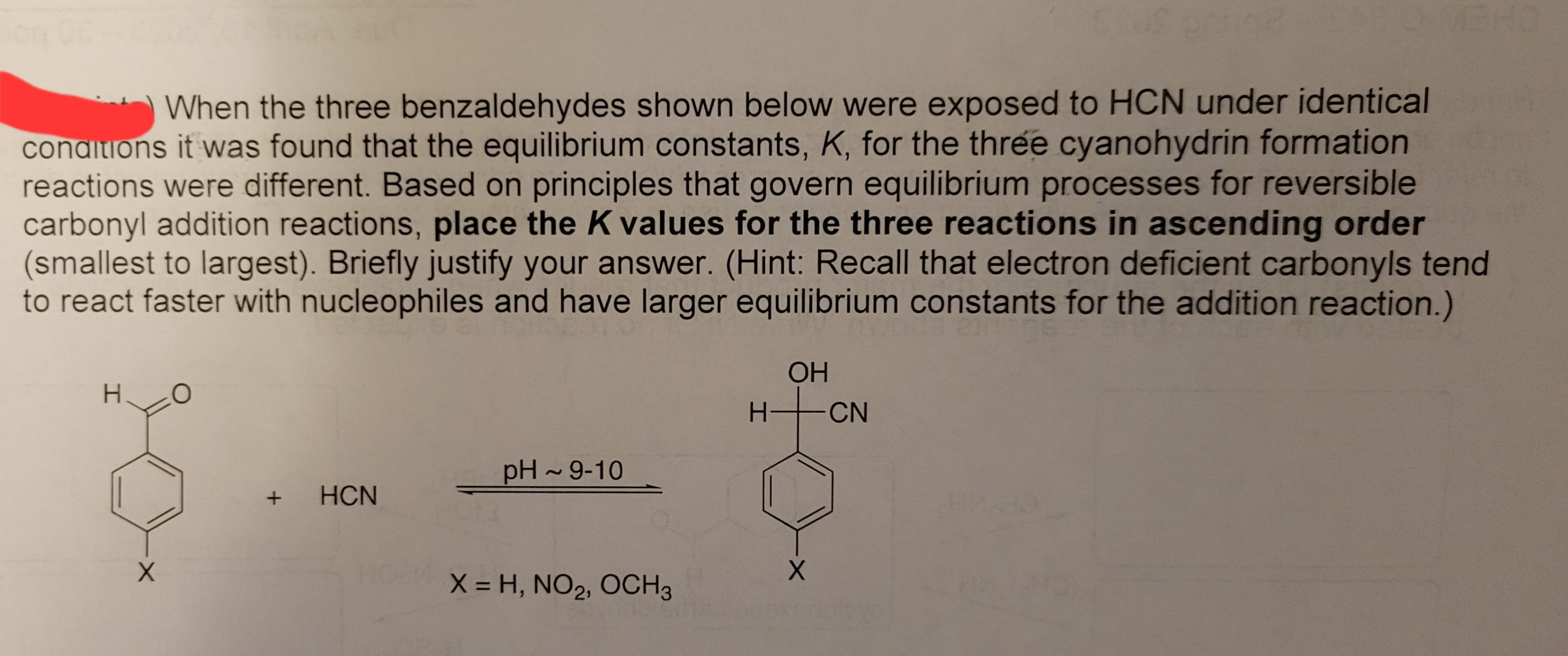 When the three benzaldehydes shown below were exposed to HCN under identical
conditions it was found that the equilibrium constants, K, for the three cyanohydrin formation
reactions were different. Based on principles that govern equilibrium processes for reversible
carbonyl addition reactions, place the K values for the three reactions in ascending order
(smallest to largest). Briefly justify your answer. (Hint: Recall that electron deficient carbonyls tend
to react faster with nucleophiles and have larger equilibrium constants for the addition reaction.)
H
X
O
+ HCN
pH ~ 9-10
X = H, NO₂, OCH 3
OH
H+CN
X