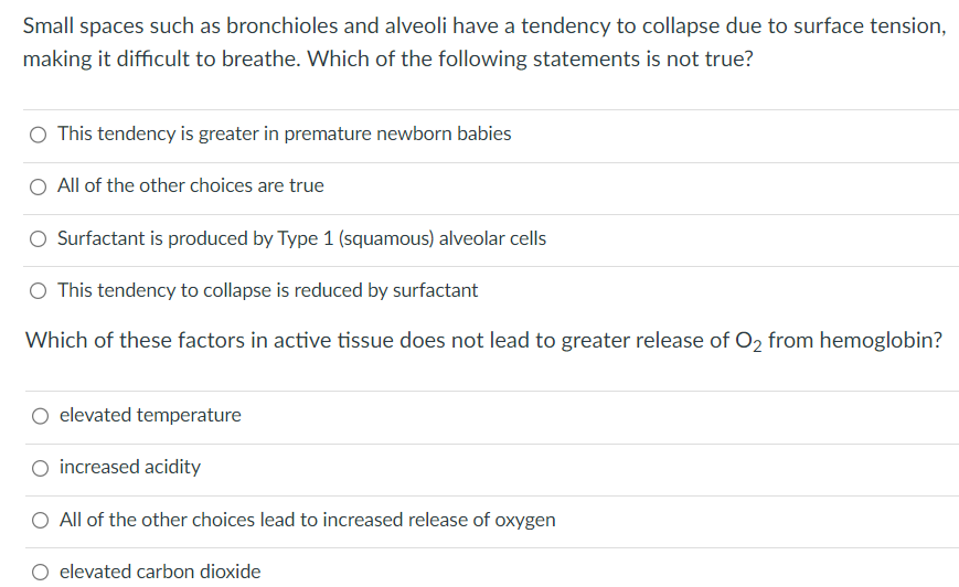 Small spaces such as bronchioles and alveoli have a tendency to collapse due to surface tension,
making it difficult to breathe. Which of the following statements is not true?
This tendency is greater in premature newborn babies
All of the other choices are true
Surfactant is produced by Type 1 (squamous) alveolar cells
This tendency to collapse is reduced by surfactant
Which of these factors in active tissue does not lead to greater release of O₂ from hemoglobin?
elevated temperature
O increased acidity
O All of the other choices lead to increased release of oxygen
elevated carbon dioxide