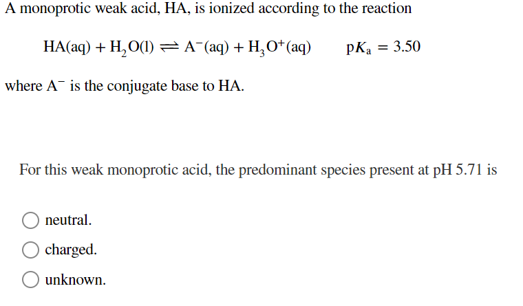 A monoprotic weak acid, HA, is ionized according to the reaction
HA(aq) + H₂O(1) ⇒ A¯(aq) + H₂O+ (aq)
pKa = 3.50
where A is the conjugate base to HA.
For this weak monoprotic acid, the predominant species present at pH 5.71 is
neutral.
charged.
unknown.