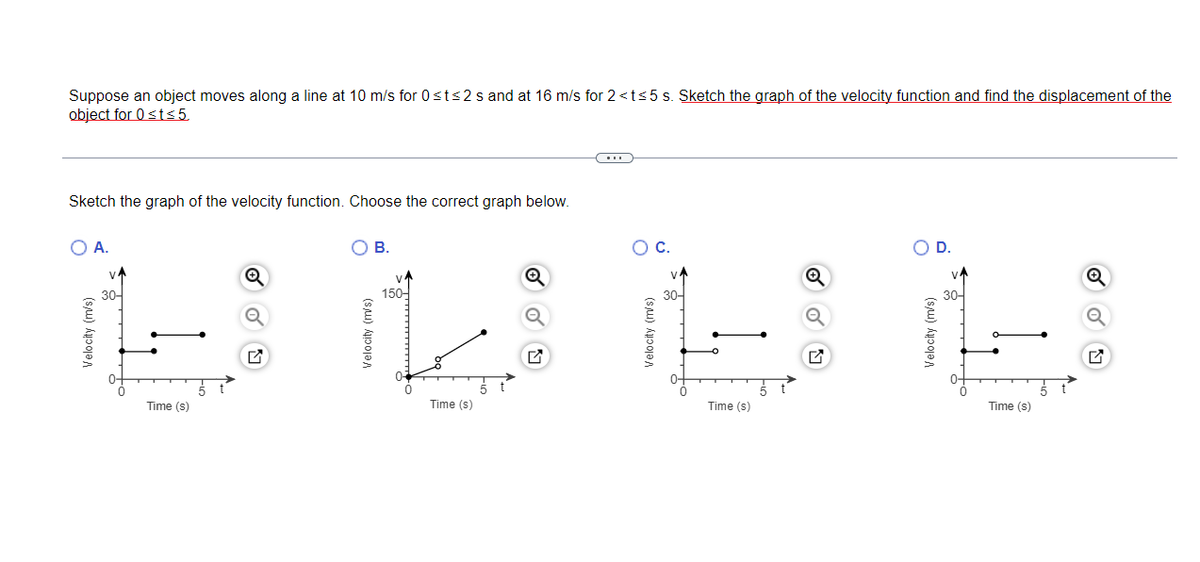 Suppose an object moves along a line at 10 m/s for 0sts2 s and at 16 m/s for 2<ts5 s. Sketch the graph of the velocity function and find the displacement of the
object for 0 sts5
Sketch the graph of the velocity function. Choose the correct graph below.
O A.
O B.
Oc.
D.
30-
150-
Time (s)
Time (s)
Time (s)
Time (s)
