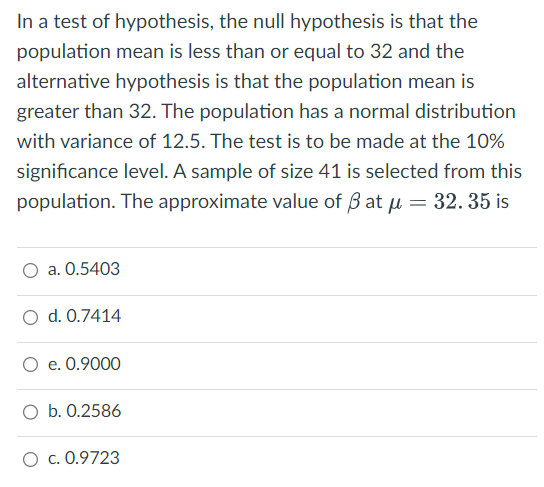 In a test of hypothesis, the null hypothesis is that the
population mean is less than or equal to 32 and the
alternative hypothesis is that the population mean is
greater than 32. The population has a normal distribution
with variance of 12.5. The test is to be made at the 10%
significance level. A sample of size 41 is selected from this
population. The approximate value of ßatu = 32. 35 is
a. 0.5403
O d. 0.7414
O e. 0.9000
O b. 0.2586
O c. 0.9723