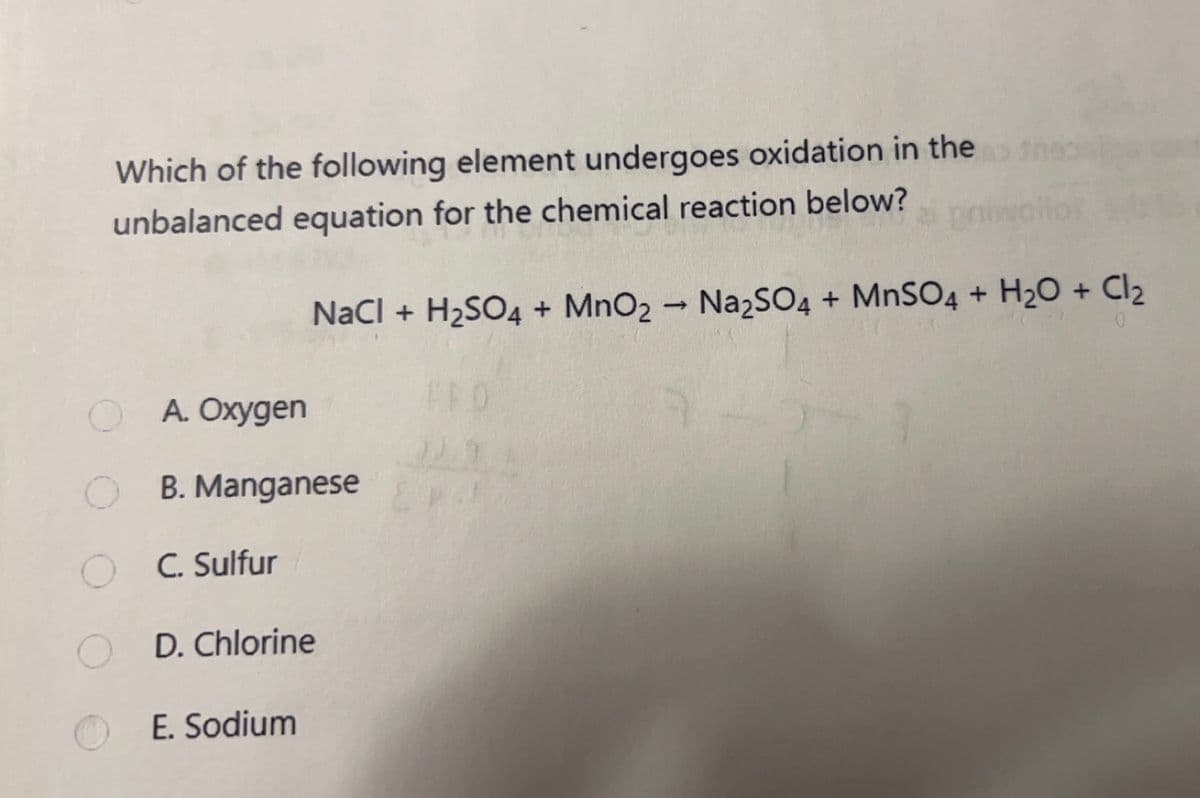 Which of the following element undergoes oxidation in the>
unbalanced equation for the chemical reaction below?
A. Oxygen
OB. Manganese
O
C. Sulfur
NaCl + H₂SO4 + MnO2 → Na2SO4 + MnSO4 + H₂O + Cl₂
D. Chlorine
E. Sodium