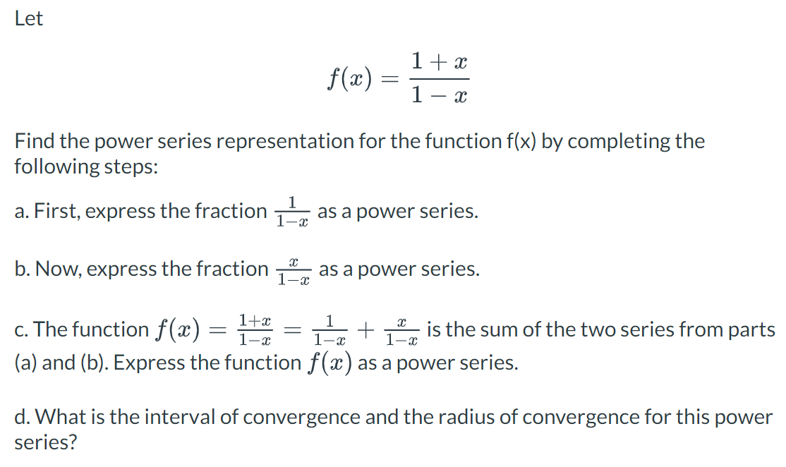 Let
f(x)
=
1 + x
1 X
Find the power series representation for the function f(x) by completing the
following steps:
a. First, express the fraction 1¹ as a power series.
=
X
b. Now, express the fraction as a power series.
1-x
1+x
x
c. The function f(x)
1-x
1-x
+ 1 is the sum of the two series from parts
(a) and (b). Express the function f(x) as a power series.
d. What is the interval of convergence and the radius of convergence for this power
series?