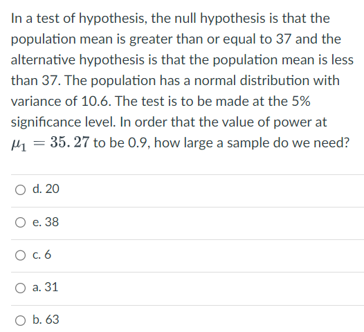 In a test of hypothesis, the null hypothesis is that the
population mean is greater than or equal to 37 and the
alternative hypothesis is that the population mean is less
than 37. The population has a normal distribution with
variance of 10.6. The test is to be made at the 5%
significance level. In order that the value of power at
M₁ = 35. 27 to be 0.9, how large a sample do we need?
O d. 20
O e. 38
O c. 6
O a. 31
O b. 63