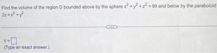 Find the volume of the region D bounded above by the sphere x² + y² +2²=99 and below by the paraboloid
2z = x² + y²
v=0
(Type an exact answer.)
***
