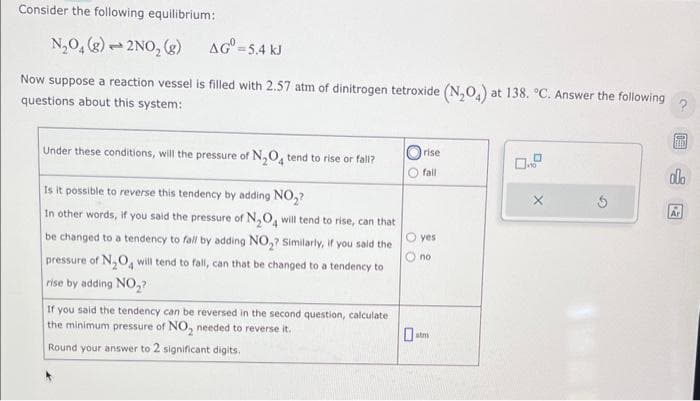Consider the following equilibrium:
N₂O₂ (g) 2NO₂ (g)
2
AG=5.4 kJ
Now suppose a reaction vessel is filled with 2.57 atm of dinitrogen tetroxide (N₂O4) at 138. °C. Answer the following
questions about this system:
Under these conditions, will the pressure of N₂O4 tend to rise or fall?
Is it possible to reverse this tendency by adding NO₂?
In other words, if you said the pressure of N₂O4 will tend to rise, can that
be changed to a tendency to fall by adding NO₂? Similarly, if you said the
pressure of N₂O4 will tend to fall, can that be changed to a tendency to
rise by adding NO₂?
If you said the tendency can be reversed in the second question, calculate
the minimum pressure of NO₂ needed to reverse it.
Round your answer to 2 significant digits.
rise
fall
O yes
no
10
FAED
alo
Ar