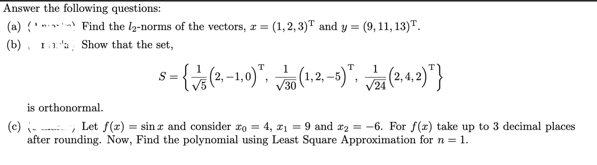 Answer the following questions:
(a) () Find the 12-norms of the vectors, x = (1,2,3)™ and y =
(1,2,3)T and y = (9, 11, 13).
(b)
ma Show that the set,
(
is orthonormal.
T
T
5-{(2,-1,0)", (1,2-5), (2.4.2)"}
2, 4,
=
S
=
T
1
30
√24
(c) i-
Let f(x)
sin x and consider co
=
4, x1 9 and x2 =
=
after rounding. Now, Find the polynomial using Least Square Approximation for n = 1.
-6. For f(x) take up to 3 decimal places