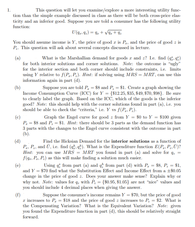 1.
This question will let you examine/explore a more interesting utility func-
tion than the simple example discussed in class as there will be both cross-price elas-
ticity and an inferior good. Suppose you are told a consumer has the following utility
function:
U (9219₂) = 9z+√9z+ 9₂
You should assume income is Y, the price of good z is Pr, and the price of good z is
P₂. This question will ask about several concepts discussed in lecture.
(a)
What is the Marshallian demand for goods x and z? I.e. find (qq)
for both interior solutions and corner solutions. Note: the outcome is "ugly"
for the interior section and both corner should include constraints, i.e. limits
using Y relative to f(P, P₂). Hint: if solving using MRS = MRT, can use this
information again in part (d).
(b)
Suppose you are told P₂ = $8 and P₂ = $1. Create a graph showing the
Income Consumption Curve (ICC) for Y = {$12.25, $35, $49, $70, $98). Be sure
to clearly label the graph. Based on the ICC, which of the goods is the inferior
good? Note: this should help with the corner solutions found in part (a), i.e. you
should be able to check the "criteria," i.e. Y vs f(P, P₂).
(c)
Graph the Engel curve for good z from Y = $0 to Y = $100 given
P₁ = $8 and P₂ = $1. Hint: there should be 3 parts as the demand function has
3 parts with the changes to the Engel curve consistent with the outcome in part
(b).
(d)
Find the Hicksian Demand for the interior solutions as a function of
Pr, P₂, and Ū, i.e. find (qq). What is the Expenditure function E(P, P₂, Ū)?
Hint: you can use MRS = MRT you found in part (a) and solve for q₂ =
f(qz, PT, P₂) as this will make finding a solution much easier.
(e)
Using from part (a) and q from part (d) with P₂ = $8, P₂ = $1,
and Y = $70 find what the Substitution Effect and Income Effect from a +$0.05
change in the price of good z. Does your answer make sense? Explain why or
why not. Note: values for q with P₂ = {$0.95, $1.05} are not "nice" values and
you should include 4 decimal places when giving the answer.
(f)
Suppose the consumer's income remains Y = $70, but the price of good
x increases to P₁ = $18 and the price of good z increases to P₂ = $2. What is
the Compensating Variation? What is the Equivalent Variation? Note: given
you found the Expenditure function in part (d), this should be relatively straight
forward.