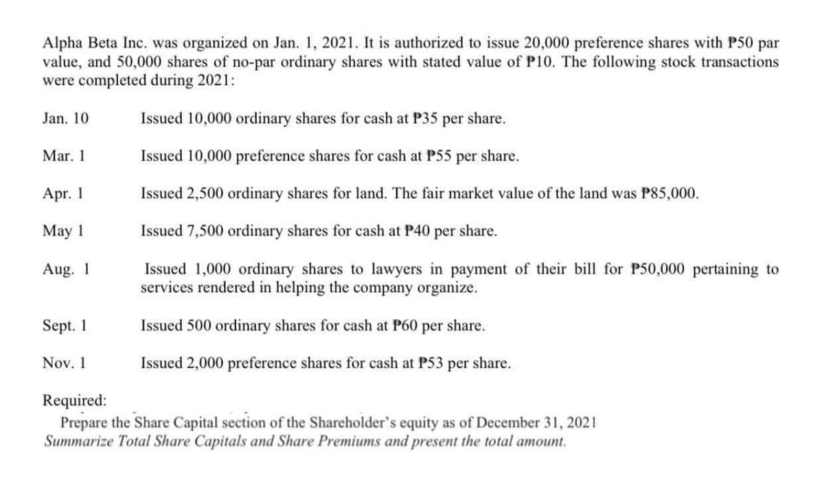Alpha Beta Inc. was organized on Jan. 1, 2021. It is authorized to issue 20,000 preference shares with P50 par
value, and 50,000 shares of no-par ordinary shares with stated value of P10. The following stock transactions
were completed during 2021:
Jan. 10
Issued 10,000 ordinary shares for cash at P35 per share.
Mar. 1
Issued 10,000 preference shares for cash at P55 per share.
Apr. 1
Issued 2,500 ordinary shares for land. The fair market value of the land was P85,000.
May 1
Issued 7,500 ordinary shares for cash at P40 per share.
Issued 1,000 ordinary shares to lawyers in payment of their bill for P50,000 pertaining to
services rendered in helping the company organize.
Aug. 1
Sept. 1
Issued 500 ordinary shares for cash at P60
per
share.
Nov. 1
Issued 2,000 preference shares for cash at P53 per share.
Required:
Prepare the Share Capital section of the Shareholder's equity as of December 31, 2021
Summarize Total Share Capitals and Share Premiums and present the total amount.
