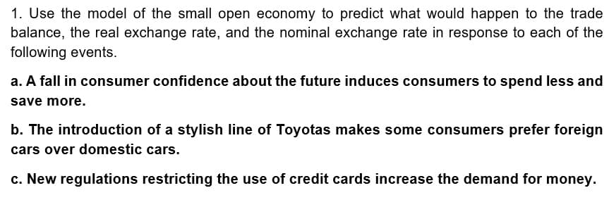 1. Use the model of the small open economy to predict what would happen to the trade
balance, the real exchange rate, and the nominal exchange rate in response to each of the
following events.
a. A fall in consumer confidence about the future induces consumers to spend less and
save more.
b. The introduction of a stylish line of Toyotas makes some consumers prefer foreign
cars over domestic cars.
c. New regulations restricting the use of credit cards increase the demand for money.
