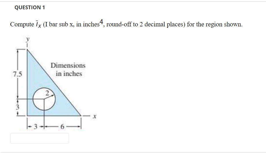 QUESTION 1
Compute Ix (I bar sub x, in inches“, round-off to 2 decimal places) for the region shown.
Dimensions
7.5
in inches
3
6 -

