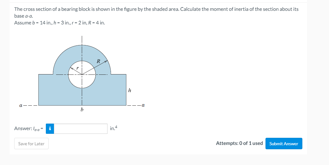 The cross section of a bearing block is shown in the figure by the shaded area. Calculate the moment of inertia of the section about its
base a-a.
Assume b = 14 in., h = 3 in., r= 2 in, R = 4 in.
R
h
a
Answer: Io-a -
i
in.4
Save for Later
Attempts: 0 of 1 used
Submit Answer
