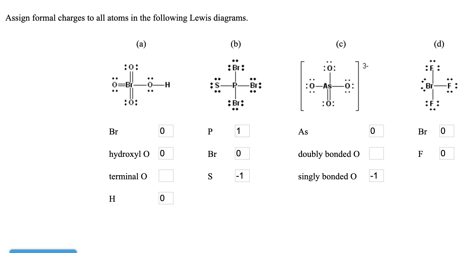 Assign formal charges to all atoms in the following Lewis diagrams.
(a)
(b)
(c)
(d)
..
:0:
:Br:
:0:
3-
..
0=Br
-H
-Br:
Br
:ö:
:Br:
:0:
:F:
Br
As
Br
hydroxyl O 0
Br
doubly bonded o
F
terminal O
-1
singly bonded 0
-1
Н
:ö:
