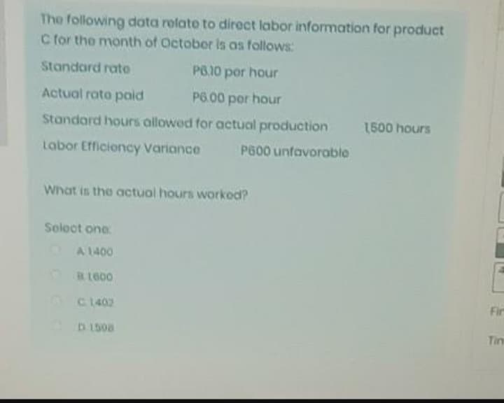 The following data relato to direct labor information for product
C for the month of Octobor is as follows:
Standard rato
PO.10 por hour
Actual rato paid
P6.00 por hour
Standard hours allowed for actual production
1500 hours
Labor Efficioncy Variance
P600 unfavorable
What is the actuol hours workod?
Solect one
A 1400
RL600
C1402
Fir
D 1508
Tim
